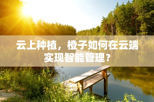 云上种植，橙子如何在云端实现智能管理？