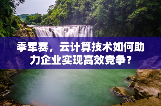 季军赛，云计算技术如何助力企业实现高效竞争？