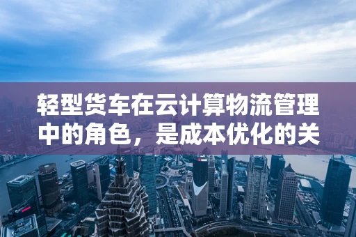 轻型货车在云计算物流管理中的角色，是成本优化的关键吗？