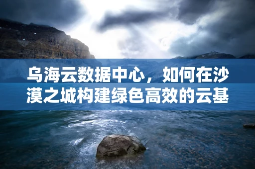 乌海云数据中心，如何在沙漠之城构建绿色高效的云基础设施？