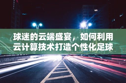 球迷的云端盛宴，如何利用云计算技术打造个性化足球赛事体验？