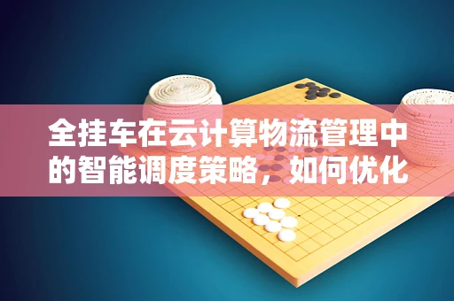 全挂车在云计算物流管理中的智能调度策略，如何优化运输效率与成本控制？