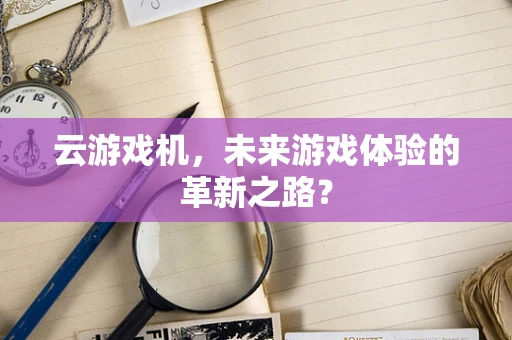 云游戏机，未来游戏体验的革新之路？