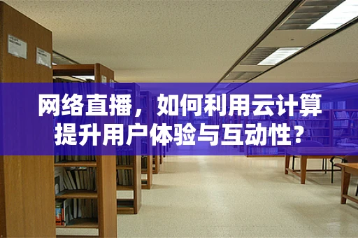 网络直播，如何利用云计算提升用户体验与互动性？