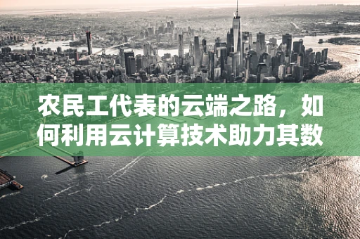 农民工代表的云端之路，如何利用云计算技术助力其数字化融入？