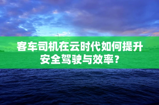 客车司机在云时代如何提升安全驾驶与效率？