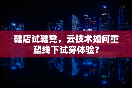 鞋店试鞋凳，云技术如何重塑线下试穿体验？