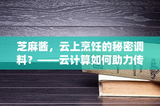 芝麻酱，云上烹饪的秘密调料？——云计算如何助力传统食材的数字化转型？