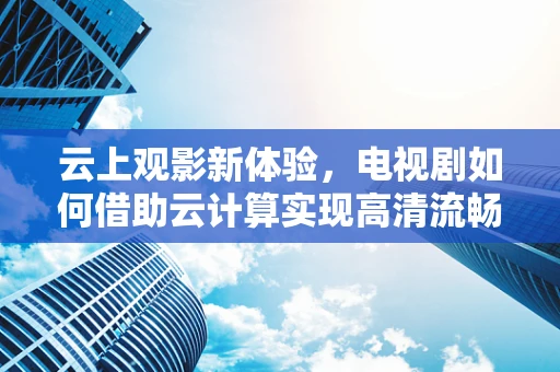 云上观影新体验，电视剧如何借助云计算实现高清流畅播放？