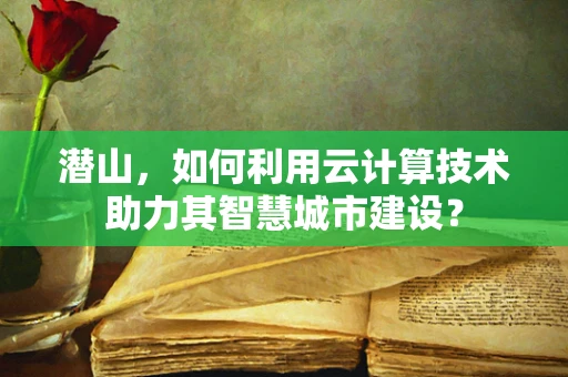 潜山，如何利用云计算技术助力其智慧城市建设？