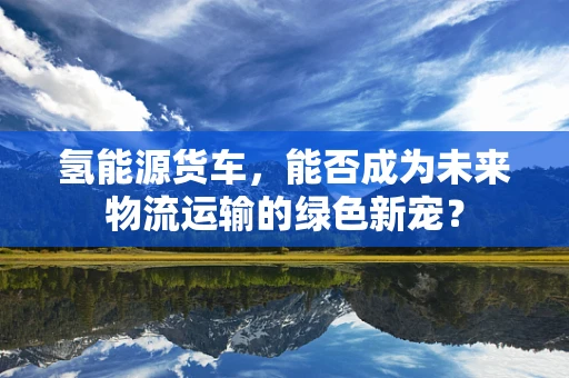 氢能源货车，能否成为未来物流运输的绿色新宠？