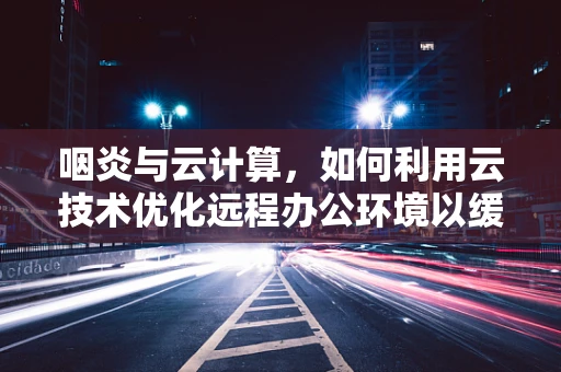 咽炎与云计算，如何利用云技术优化远程办公环境以缓解咽喉不适？