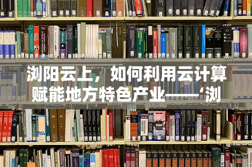 浏阳云上，如何利用云计算赋能地方特色产业——‘浏阳烟花’的数字化升级之路？