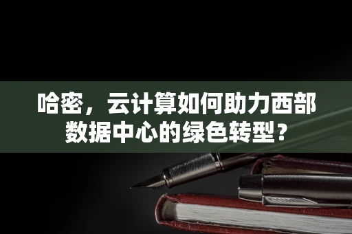 哈密，云计算如何助力西部数据中心的绿色转型？