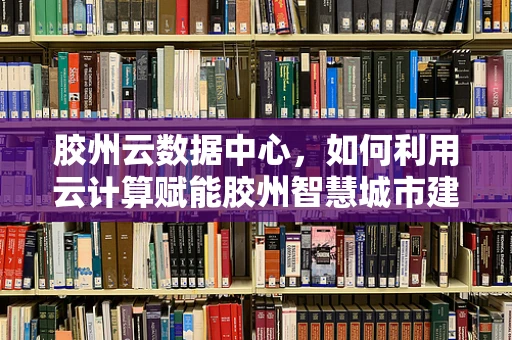 胶州云数据中心，如何利用云计算赋能胶州智慧城市建设？