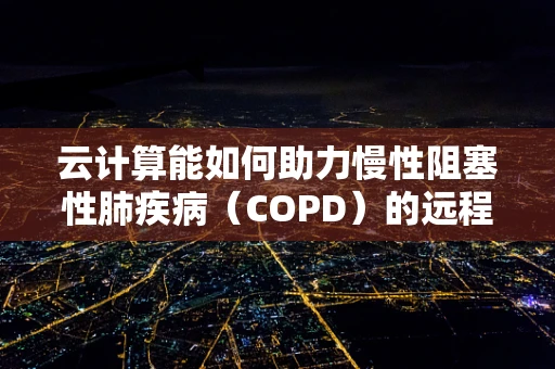 云计算能如何助力慢性阻塞性肺疾病（COPD）的远程管理与个性化治疗？