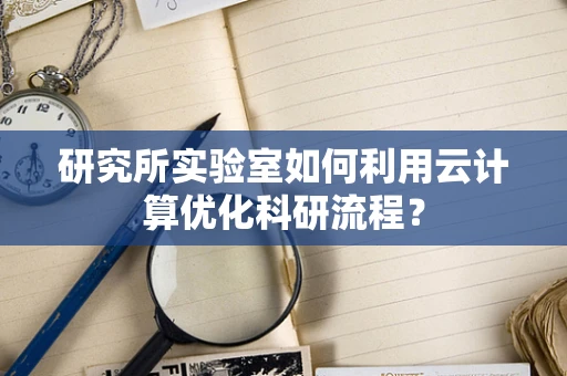 研究所实验室如何利用云计算优化科研流程？