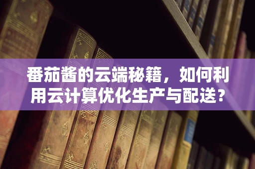 番茄酱的云端秘籍，如何利用云计算优化生产与配送？