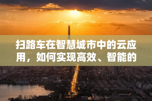 扫路车在智慧城市中的云应用，如何实现高效、智能的清扫？