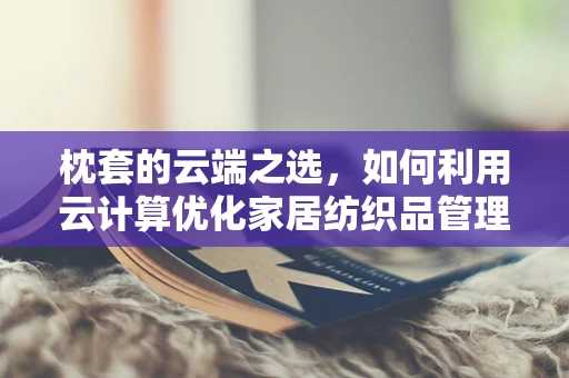 枕套的云端之选，如何利用云计算优化家居纺织品管理？