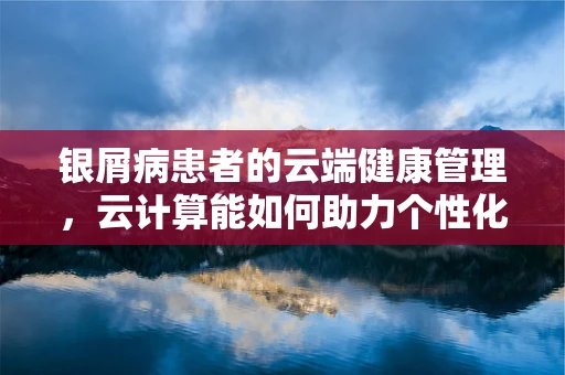 银屑病患者的云端健康管理，云计算能如何助力个性化治疗？