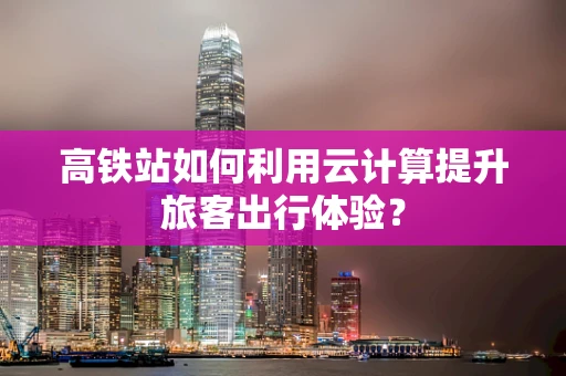 高铁站如何利用云计算提升旅客出行体验？