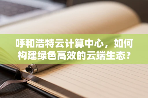 呼和浩特云计算中心，如何构建绿色高效的云端生态？