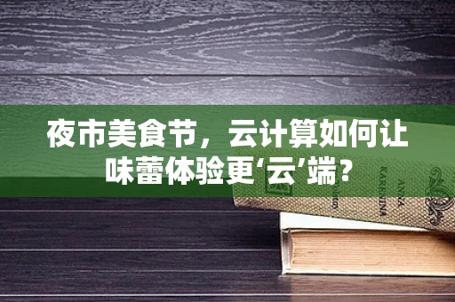 夜市美食节，云计算如何让味蕾体验更‘云’端？