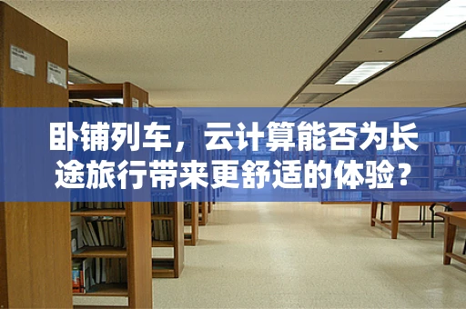 卧铺列车，云计算能否为长途旅行带来更舒适的体验？