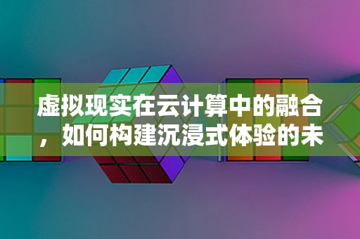 虚拟现实在云计算中的融合，如何构建沉浸式体验的未来？