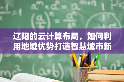 辽阳的云计算布局，如何利用地域优势打造智慧城市新篇章？