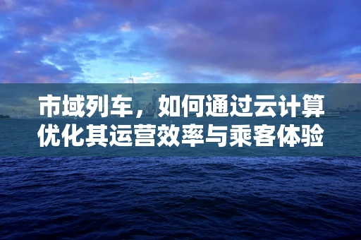 市域列车，如何通过云计算优化其运营效率与乘客体验？