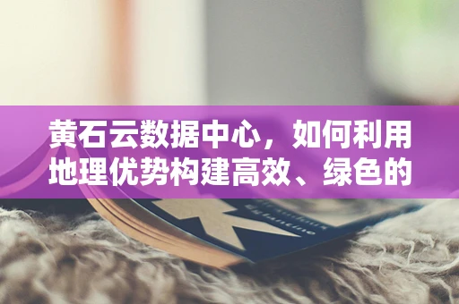 黄石云数据中心，如何利用地理优势构建高效、绿色的云计算基础设施？