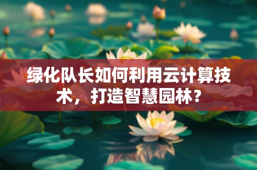 绿化队长如何利用云计算技术，打造智慧园林？