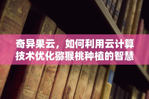 奇异果云，如何利用云计算技术优化猕猴桃种植的智慧决策？