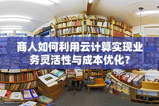 商人如何利用云计算实现业务灵活性与成本优化？