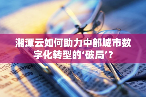 湘潭云如何助力中部城市数字化转型的‘破局’？