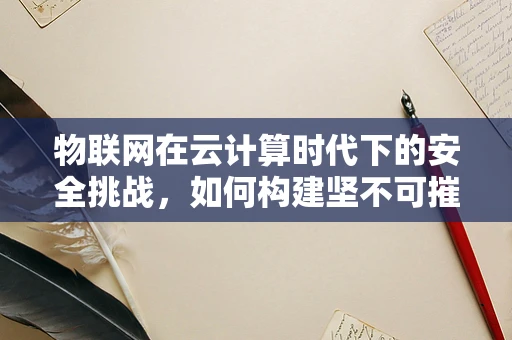 物联网在云计算时代下的安全挑战，如何构建坚不可摧的数据防线？