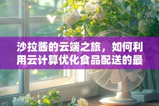 沙拉酱的云端之旅，如何利用云计算优化食品配送的最后一公里？