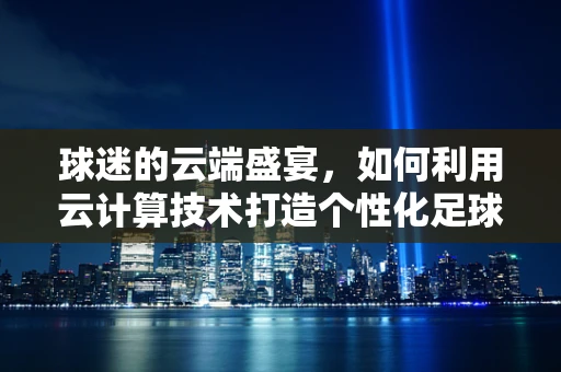 球迷的云端盛宴，如何利用云计算技术打造个性化足球赛事体验？