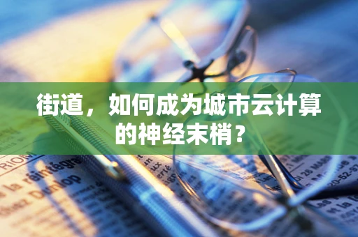 街道，如何成为城市云计算的神经末梢？