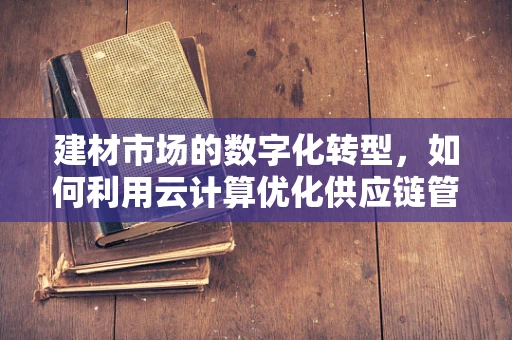 建材市场的数字化转型，如何利用云计算优化供应链管理？