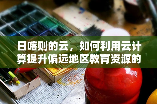 日喀则的云，如何利用云计算提升偏远地区教育资源的均衡分配？