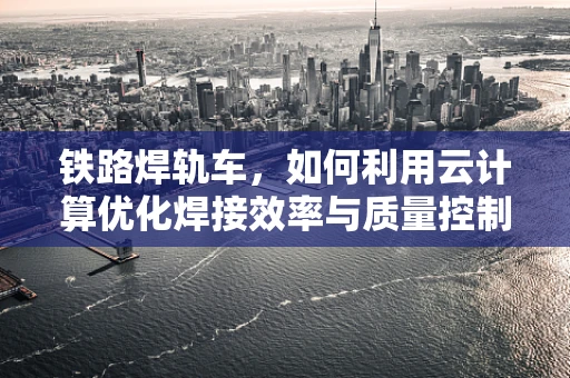 铁路焊轨车，如何利用云计算优化焊接效率与质量控制？