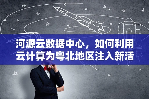 河源云数据中心，如何利用云计算为粤北地区注入新活力？