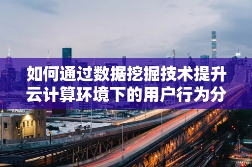 如何通过数据挖掘技术提升云计算环境下的用户行为分析？