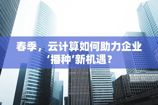 春季，云计算如何助力企业‘播种’新机遇？