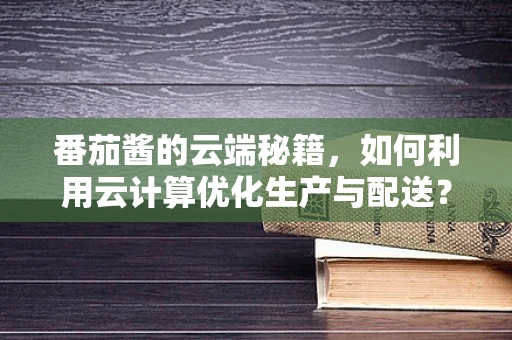 番茄酱的云端秘籍，如何利用云计算优化生产与配送？