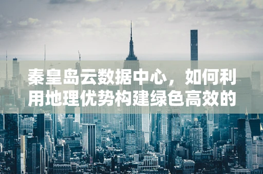 秦皇岛云数据中心，如何利用地理优势构建绿色高效的云计算平台？