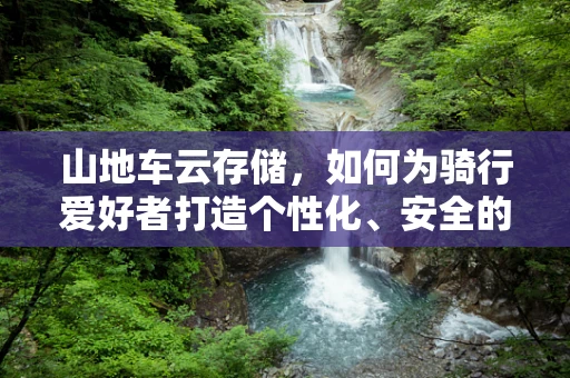 山地车云存储，如何为骑行爱好者打造个性化、安全的数据备份方案？